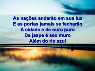 As nações andarão em sua luz
E as portas jamais se fecharão
A cidade é de ouro puro
De jaspe é seu muro
Além do rio azul
 