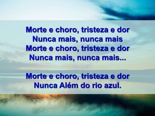 Morte e choro, tristeza e dor
Nunca mais, nunca mais
Morte e choro, tristeza e dor
Nunca mais, nunca mais...
Morte e choro, tristeza e dor
Nunca Além do rio azul.
 