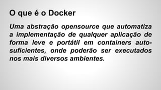 O que é o Docker
Uma abstração opensource que automatiza
a implementação de qualquer aplicação de
forma leve e portátil em containers auto-
suficientes, onde poderão ser executados
nos mais diversos ambientes.
 
