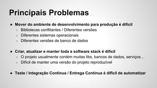 Principais Problemas
● Mover do ambiente de desenvolvimento para produção é difícil
○ Bibliotecas conflitantes / Diferentes versões
○ Diferentes sistemas operacionais
○ Diferentes versões de banco de dados
● Criar, atualizar e manter toda a software stack é difícil
○ O projeto usualmente contém muitas libs, bancos de dados, serviços…
○ Difícil de manter uma versão do projeto reproduzível
● Teste / Integração Contínua / Entrega Contínua é difîcil de automatizar
 