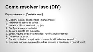 Como resolver isso (DIY)
Faça você mesmo (Do-It-Yourself)
1. Copiar / Instalar depedencias (manualmente)
2. Preparar os banco de dados
3. Instalar a última versão do projeto
4. Configurar as propriedades
5. Testar o projeto em execução
6. Epaa! Alguma coisa esta faltando, não esta funcionando!
7. Consertar os erros
8. Repetir os testes da aplicação novamente até estar funcionando
9. Escrever manuais para ajudar outras pessoas a configurar o (monstrinho).
 