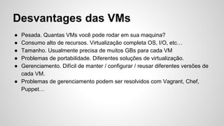 Desvantages das VMs
● Pesada. Quantas VMs você pode rodar em sua maquina?
● Consumo alto de recursos. Virtualização completa OS, I/O, etc…
● Tamanho. Usualmente precisa de muitos GBs para cada VM
● Problemas de portabilidade. Diferentes soluções de virtualização.
● Gerenciamento. Difícil de manter / configurar / reusar diferentes versões de
cada VM.
● Problemas de gerenciamento podem ser resolvidos com Vagrant, Chef,
Puppet…
 