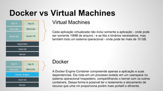 Virtual Machines
Cada aplicação virtualizada não inclui somente a aplicação - onde pode
ser somente 10MB de arquivo - e as libs e binários necessários, mas
também todo um sistema operacional - onde pode ter mais de 10 GB.
Docker vs Virtual Machines
Docker
A Docker Engine Container compreende apenas a aplicação e suas
dependencias. Ela roda em um processo isolado em um userspace no
sistema operacional hospedeiro, compartilhando o kernel com os outros
containers. Dessa forma é possível ter o isolamento e alocamento de
recurso que uma vm proporciona porém mais portatíl e eficiente.
 