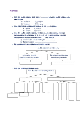 Үнэлгээ:


 1. Ìîíãîë îðíû ãàçðûí ãàäàðãà íü åðºíõèéäºº …………… øèíæòýéã ãàçðûí çóðãààñ сайн
    ажиглаарай!
                 a) Уулархаг            c) Доворхог
                 b) Талархаг            d) Нам доор
 2. Ìàíàé Ìîíãîë îðíû ãàçðûí ãàäàðãûí äóíäàæ ºíäºð íü ……. ì áàéäàã.
                    a) 1580 м          c) 1200 м
                    b) 2800 м          d) 1000 м
 3. Ìàíàé îðíû ãàçðûí ãàäàðãûí äóíäàæ ºíäºðèéã íü Àçè òèâèéí äóíäàæ ºíäºðòýé
    õàðüöóóëàõàä Àçèéí äóíäàæ ºíäºðººñ ……ì- ээð , дýëõèéí äóíäàæ ºíäºðòýé
    õàðüöóóëàõàä äýëõèéí äóíäàæ ºíäðººñ …….ì-ээð ºíäºð þì.
                a) Ìàíàé Ìîíãîë îðíû õàìãèéí ºíäºð öýã íü ………………..
                b) Õàìãèéí íàì öýã íü …………………………………………….
 4. Ãàçðûí ãàäàðãûí ¿íäñýí õýâ øèíæèéí ñõåìèéã ã¿éöýý!

                                         Ãàçðûí ãàäàðãûí ¿íäñýí õýâ øèíæ



                500ì-ñ äýýø ºíäºðòýé                        Ãàçðûí ãàäàðãûí òýãø áóþó
            ãàäàðãûí ã¿äãýð õýâ øèíæèéã                      äîëãèîðõîã õýâ øèíæèéã




 5. Ìîíãîë îðíû ãàäàðãûí ñõåìèéã ã¿éöýý!
                          Ìîíãîë îðíû ãàäàðãûí åðºíõèé õýâ øèíæ íü
 
