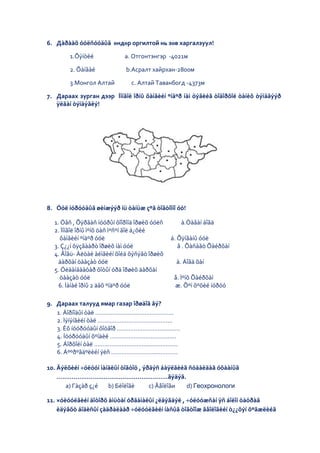 6. Дàðààõ óóëñóóäûã өндөр оргилтой нь зөв харгалзуул!

        1.Õýíòèé            а. Отгонтэнгэр -4021м

        2. Õàíãàé           b.Асралт хайрхан-2800м

        3.Монгол Алтай        с. Алтай Таванбогд -4373м

7. Дараах зурган дээр Ìîíãîë îðíû õàìãèéí ºíäºð íàì öýãèéã òîäîðõîé òàíèõ òýìäãýýð
   ÿëãàí òýìäýãëý!




8. Óóë íóðóóäûã øèíæýýð íü òàíüæ çºâ òîãòîîíî óó!

  1. Óâñ , Õÿðãàñ íóóðûí õîîðîíä îðøèõ óóëñ      à.Òàâàí áîãä
  2. Ìîíãîë îðíû ìºíõ öàñ ìºñºí ãîë á¿õèé
    õàìãèéí ºíäºð óóë                         á. Õÿíãàíû óóë
  3. Ç¿¿í õÿçãààðò îðøèõ íàì óóë                 â . Õàñàãò Õàéðõàí
  4. Ãîâü- Àëòàé àéìãèéí õîéä õýñýãò îðøèõ
    äàðõàí öààçàò óóë                           ä. Áîãä õàí
  5. Óëààíáààòàð õîòûí óðä îðøèõ äàðõàí
    öààçàò óóë                                 å. Ìºíõ Õàéðõàí
    6. Ìàíàé îðíû 2 äàõ ºíäºð óóë              æ. Õºí õºõèé íóðóó

9. Дараах талууд ямар газар îðøäîã âý?
   1. Äîðíîäûí òàë ……………………….........……….
   2. Ìýíýíãèéí òàë ……………………………………..
   3. Èõ íóóðóóäûí õîòãîð ………………………..........
   4. Íóóðóóäûí õºíäèé …………………….........……
   5. Áîðõîéí òàë …………………………................…
   6. Áººðºãäºëèéí ýëñ ……………………...…………

10. Äýëõèéí ÷óëóóí ìàíäëûí òîãòîö , ýðäýñ áàÿëãèéã ñóäàëäàã óõààíûã
    …………………................................……ãýäýã.
      a) Гàçàð ç¿é    b) Бèîëîãè       c) Ãåîëîãи   d) Геохронологи

11. ×óëóóëãèéí äîòîðõ àìüòàí óðãàìàëûí ¿ëäýãäýë , ÷óëóóæñàí ÿñ áîëîí öàöðàã
    èäýâõò áîäèñûí çàäðàëààð ÷óëóóëãèéí íàñûã òîãòîîæ ãåîëîãèéí ò¿¿õýí õºãæëèéã
 