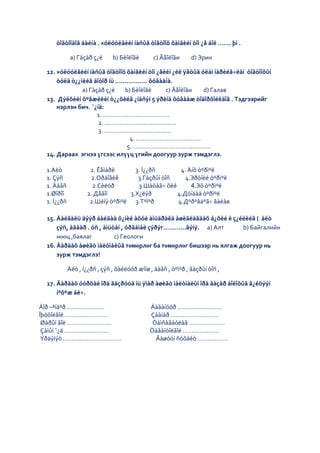 òîãòîîäîã áàéíà . ×óëóóëãèéí íàñûã òîãòîîõ õàìãèéí òîì ¿å áîë ……. þì .

             a) Гàçàð ç¿é     b) Бèîëîãè       c) Ãåîëîãи     d) Эрин

  12. ×óëóóëãèéí íàñûã òîãòîîõ õàìãèéí òîì ¿åèéí ¿éë ÿâöûã óëàì íàðèéâ÷ëàí òîãòîîõûí
      òóëä ò¿¿íèéã äîòîð íü …....…….... õóâààíà.
               a) Гàçàð ç¿é    b) Бèîëîãè     c) Ãåîëîãи    d) Галав
  13. Дýëõèéí õºãæëèéí ò¿¿õèéã ¿íäñýí 5 ýðèíä õóâààæ òîäîðõîéëäîã . Тэдгээрийг
      нэрлэн бич. ¯¿íä:
                     1. …………………………………
                     2. ………………….....................
                     3. ………………………….........
                                 4. ………………………………..
                                5. …………………………….............
  14. Дараах эгнээ үгсээс илүүц үгийн доогуур зурж тэмдэглэ.

 1.Аëò               2. Êåìáðè      3. Í¿¿ðñ       4. Àíõ òºðìºë
 1. Çýñ               2.Оðäîâèê      3.Гàçðûí òîñ    4.Эðòíèé òºðìºë
 1. Äàâñ              2.Сèëóð        3.Шàòàã÷ õèé      4.Эõ òºðìºë
 1.Øîðîî            2. Дåâîí      3.Х¿ëýð         4.Дóíäàä òºðìºë
 1. Í¿¿ðñ            2.Шèíý òºðìºë 3.Тºìºð        4.Дºðºâäºã÷ ãàëàв

  15. Áàéãàëü äýýð áàéãàà õ¿íèé àõóé àìüäðàëä àøèãëàãäàõ á¿õèé ë ç¿éëèéã ( àëò
      çýñ, àãààð . óñ , àìüòàí , óðãàìàë çýðýг…………ãýíý. a) Алт      b) Байгалийн
      нөөц ,баялаг          c) Геологи
  16. Äàðààõ àøèãò ìàëòìàëûã төмөрлөг ба төмөрлөг бишээр нь ялгаж доогуур нь
      зурж тэмдэглэ!

            Àëò , í¿¿ðñ , çýñ , õàéëóóð æîíø , äàâñ , òºìºð , ãàçðûí òîñ ,

  17. Äàðààõ óóðõàé îðä ãàçðóóä íü ÿìàð àøèãò ìàëòìàëûí îðä ãàçàð áîëîõûã ã¿éöýýí
      íºõºæ áè÷.

Áîð –ªíäºð ………………….                          Áàãàíóóð ……………………..
Îþóòîëãîé …………………….                          Çààìàð ……………………….
 Øàðûí ãîë ……………………..                         Òàìñàãáóëàã …………………
 Çàìûí ¯¿ä ……………………..                        Òàâàíòîëãîé …………………
 Ýðäýíýò …………………………….                          Ãàøóóí ñóõàéò ………………
 