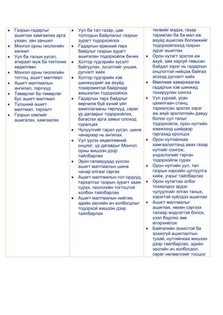 Газрын гадаргыг           Уул ба тал газар, цав          төлвийг мэдэх, газар
ашиглах хамгаалах арга    толгодын байрлалыг газрын      тариалан ба ба мал аж
ухаан, зан заншил         зурагт тодорхойлох             ахуйд ашиглах боломжийг
Монгол орны геологийн     Гадаргын ерөнхий төрх          тодорхойлоход газрын
хөгжил                    байдлыг газрын зурагт          зураг ашиглах
Уул ба талын үүсэл,       ашигалан тодорхойлж бичих      Орон нутагт эрхлэх аж
атираат муж ба тектоник   Хотгор гүдгэрийн зүсэлт        ахуй, зам харгуй тавьсан
хөдөлгөөн                 байгуулах, зүсэлтийг унших,    байдал зэрэг нь гадаргын
Монгол орны геологийн     дүгнэлт хийх                   онцлогтой нийцэж байгаа
тогтоц, ашигт малтмал     Хотгор гүдгэрийн хэв           эсэхэд дүгнэлт хийх
Ашигт малтмалын           шинжүүдийг аж ахуйд            Өвөлжөө хаваржаагаа
ангилал, төрлүүд          тохиромжтой байдлаар           гадаргын хэв шинжид
Төмөрлөг ба төмөрлөг      жишээлэн тодорхойлох           тохируулан сонгох
бус ашигт малтмал         Гадаргын төрх байдлыг          Уул уурхай, усан
Түлшний ашигт             өөрчилж буй хүний үйл          цахилгаан станц,
малтмал, тархалт          ажиллагааны төрлүүд, сөрөг     тариалсан эрхлэх зэрэг
Газрын хэвлийг            үр дагаврыг тодорхойлох,       аж ахуй эрхлэлтийн давуу
ашигалах, хамгаалах       багасгах арга замыг олоход     болон сул талыг
                          суралцах                       тодорхойлж, орон нутгийн
                          Чулуулгийг гарал үүсэл, шинж   хэмжээнд шийдвэр
                          чанараар нь ангилах            гаргахад оролцох
                          Уул үүсэх хөдөлгөөний          Орон нутгийнхаа
                          онцлог, үр дагаврыг Монгол     хамгаалалтанд авах газар
                          орны жишээн дээр               нутгийг сонгож,
                          тайлбарлах                     үндэслэлийг гарган
                          Эрин галавуудад үүссэн         тодорхойлж сурах
                          ашигт малтмалын шинж           Орон нутгийн уул, тал
                          чанар ялгааг гаргах            газрын нэрсийн цуглуулга
                          Ашигт малтмалын гол ордууд,    хийж, учрыг тайлбарлах
                          тархалтыг газрын зурагт зааж   Орон нутагтаа элбэг
                          сурах, геологийн тогтоцтой     тохиолдох эрдэс
                          холбон тайлбарлах              чулуулгийг ялган таньж,
                          Ашигт малтмалын нийгэм,        хэрэгтэй зүйлдээ ашиглах
                          эдийн засгийн ач холбогдлыг    Ашигт малтмалыг
                          тодорхой жишээн дээр           ашиглах, нөхөн сэргээх
                          тайлбарлах                     талаар мэдлэгтэй болох,
                                                         үзэл бодлоо зөв
                                                         илэрхийлэх
                                                         Байгалийн зохистой ба
                                                         зохисгүй ашиглалтын
                                                         тухай, нутгийнхаа жишээн
                                                         дээр тайлбарлах, эдийн
                                                         засгийн ач холбогдол,
                                                         сөрөг нөлөөллийг тооцох
 
