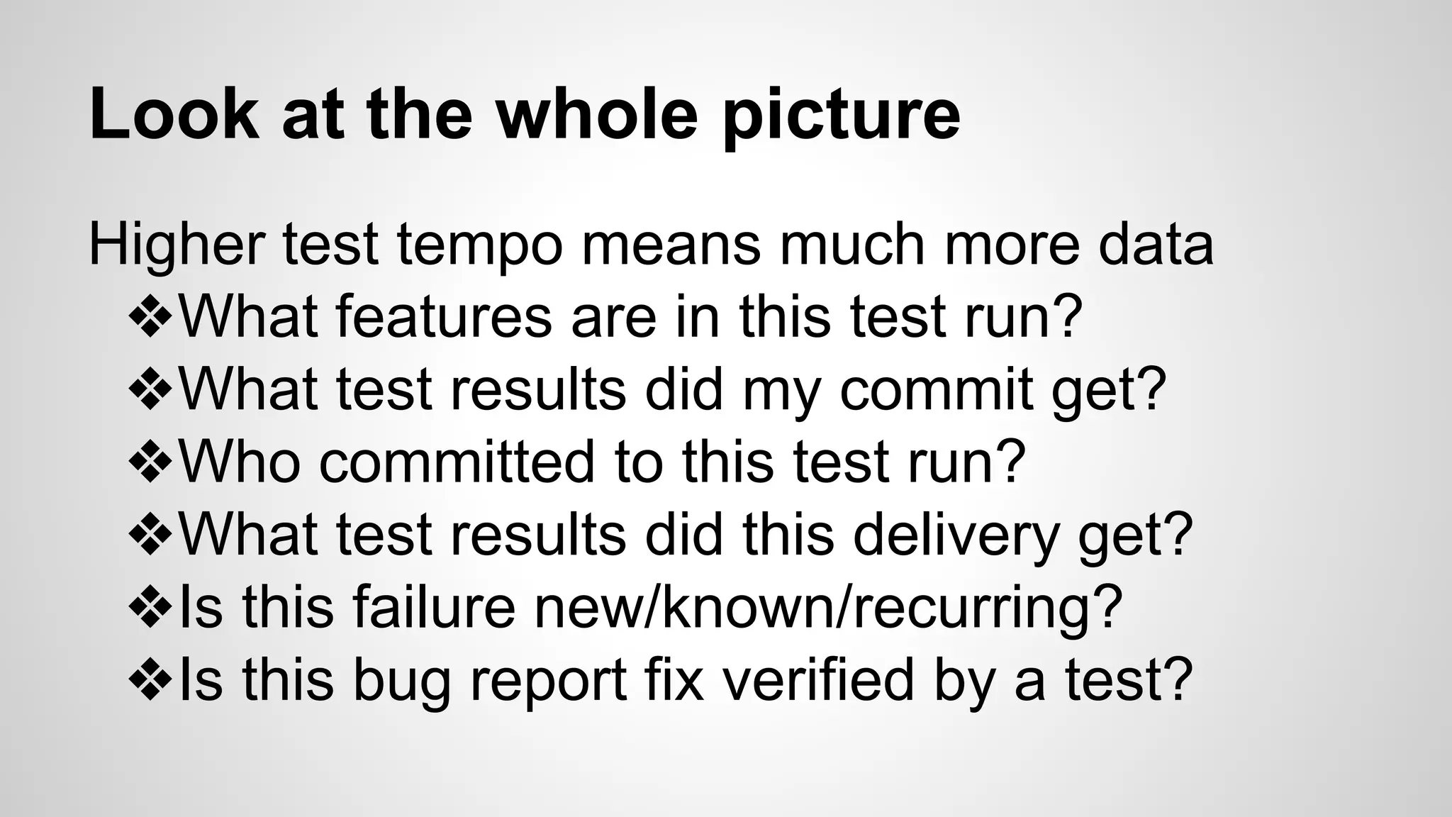 Look at the whole picture
Higher test tempo means much more data
❖What features are in this test run?
❖What test results did my commit get?
❖Who committed to this test run?
❖What test results did this delivery get?
❖Is this failure new/known/recurring?
❖Is this bug report fix verified by a test?
 
