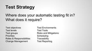 Test Strategy
Where does your automatic testing fit in?
What does it require?
Test objectives
Test levels
Test groups
Priorities
Roles & Responsibilities
Change Management
Test Environments
Test Tools
Risks and Mitigations
Scheduling
Traceability
Test Reporting
 