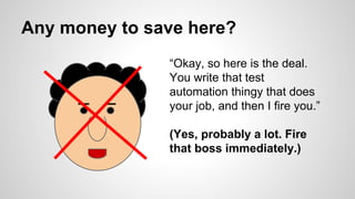 Any money to save here?
“Okay, so here is the deal.
You write that test
automation thingy that does
your job, and then I fire you.”
(Yes, probably a lot. Fire
that boss immediately.)
 