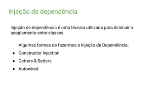 Injeção de dependência
Injeção de dependência é uma técnica utilizada para diminuir o
acoplamento entre classes.
Algumas formas de fazermos a Injeção de Dependência:
● Constructor Injection
● Getters & Setters
● Autowired
 