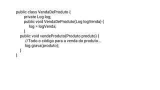 public class VendaDeProduto {
private Log log;
public void VendaDeProduto(Log logVenda) {
log = logVenda;
}
public void vendeProduto(Produto produto) {
//Todo o código para a venda do produto...
log.grava(produto);
}
}
 