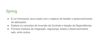 Spring
● É um framework Java criado com o objetivo de facilitar o desenvolvimento
de aplicações
● Explora os conceitos de Inversão de Controle e Injeção de Dependências
● Fornece módulos de integração, segurança, testes e desenvolvimento
web, entre outros
 