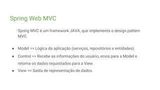 Spring Web MVC
Spring MVC é um framework JAVA, que implementa o design pattern
MVC.
● Model => Lógica da aplicação (serviços, repositórios e entidades).
● Control => Recebe as informações do usuário, envia para a Model e
retorna os dados requisitados para a View.
● View => Saída de representação de dados.
 