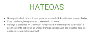 HATEOAS
● Navegação dinâmica entre endpoints através de links adicionados aos dados
● Essa combinação representa o estado do sistema
● Reforça o stateless => O servidor não precisa manter registro da sessão: o
próprio cliente sabe que as únicas transições possíveis são aquelas para as
quais existe um link disponível
 