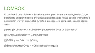 LOMBOK
O Lombok é uma biblioteca Java focada em produtividade e redução de código
boilerplate que por meio de anotações adicionadas ao nosso código ensinamos o
compilador (maven ou gradle) durante o processo de compilação a criar código
Java.
@AllArgsConstructor => Construtor padrão com todos os argumentos
@NoArgsConstructor => Construtor vazio
@ToString => Cria uma toString
@EqualsAndHashCode => Cria hashcode e equals
 