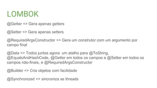 LOMBOK
@Getter => Gera apenas getters
@Setter => Gera apenas setters
@RequiredArgsConstructor => Gera um construtor com um argumento por
campo final
@Data => Todos juntos agora: um atalho para @ToString,
@EqualsAndHashCode, @Getter em todos os campos e @Setter em todos os
campos não-finais, e @RequiredArgsConstructor
@Builder => Cria objetos com facilidade
@Synchronized => sincroniza as threads
 