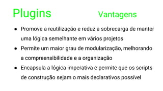 Plugins Vantagens
● Promove a reutilização e reduz a sobrecarga de manter
uma lógica semelhante em vários projetos
● Permite um maior grau de modularização, melhorando
a compreensibilidade e a organização
● Encapsula a lógica imperativa e permite que os scripts
de construção sejam o mais declarativos possível
 
