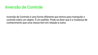 Inversão de Controle
Inversão de Controle é uma forma diferente que temos para manipular o
controle sobre um objeto. É um padrão. Pode se dizer que é a mudança de
conhecimento que uma classe tem em relação à outra.
 