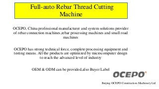 Full-auto Rebar Thread Cutting
Machine
OCEPO, China professional manufacturer and system solutions provider
of rebar connection machines,rebar processing machines and small road
machines
OCEPO has strong technical force, complete processing equipment and
testing means. All the products are optimized by microcomputer design
to reach the advanced level of industry
OEM & ODM can be provided,also Buyer Label
Beijing OCEPO Construction Machinery Ltd
 