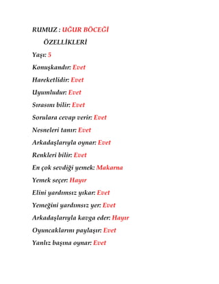 RUMUZ : UĞUR BÖCEĞİ
    ÖZELLİKLERİ
Yaşı: 5
Konuşkandır: Evet
Hareketlidir: Evet
Uyumludur: Evet
Sırasını bilir: Evet
Sorulara cevap verir: Evet
Nesneleri tanır: Evet
Arkadaşlarıyla oynar: Evet
Renkleri bilir: Evet
En çok sevdiği yemek: Makarna
Yemek seçer: Hayır
Elini yardımsız yıkar: Evet
Yemeğini yardımsız yer: Evet
Arkadaşlarıyla kavga eder: Hayır
Oyuncaklarını paylaşır: Evet
Yanlız başına oynar: Evet
 