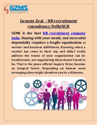 Genesis Zeal - HR recruitment
consultancy DelhiNCR
GZMS is the best HR recruitment company
India .Staying with your steady and successful
dependably requires a fragile equalization of
worker and business fulfillment. Knowing when a
worker has come to their top and didn't really
address the issues of your organization can be
troublesome, yet supplanting them doesn't need to
be. That is the place official inquiry firms become
an integral factor. Depending on human asset
arranging alone might abandon you in a dilemma.
 