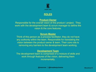ROLES
Product Owner
Responsible for the overall vision of the product / project. They
work with the development team & scrum manager to define the
vision & the core features.
Scrum Master
Think of this person as a process facilitator, they do not have
any authority within the team. Responsible for translating the
vision between the product owner & team. Their core role is
removing any barriers to the development team working.
Development Team
The development team is comprised of a mixture of skills and
work through features of the vision, delivering them
incrementally.
#knowhow15@nearnow | @broadwaycinema
 