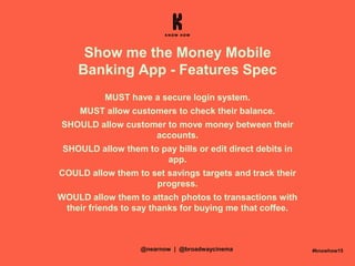 Show me the Money Mobile
Banking App - Features Spec
MUST have a secure login system.
MUST allow customers to check their balance.
SHOULD allow customer to move money between their
accounts.
SHOULD allow them to pay bills or edit direct debits in
app.
COULD allow them to set savings targets and track their
progress.
WOULD allow them to attach photos to transactions with
their friends to say thanks for buying me that coffee.
#knowhow15@nearnow | @broadwaycinema
 