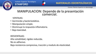 MANIPULACION: Depende de la presentación
comercial.
VENTAJAS:
• Germicida y bacteriostático.
• Manipulación simple.
• Disminuye la respuesta inflamatoria.
• Baja toxicidad.
DESVENTAJAS:
Alta solubilidad, rigidez reducida.
No es adhesivo.
Baja resistencia compresiva, tracción y modulo de elasticidad.
MATERIALES ODONTOLÓGICOS
Carrera: Técnico Superior en odontología
 