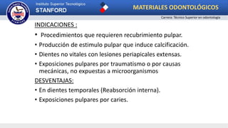 INDICACIONES :
• Procedimientos que requieren recubrimiento pulpar.
• Producción de estimulo pulpar que induce calcificación.
• Dientes no vitales con lesiones periapicales extensas.
• Exposiciones pulpares por traumatismo o por causas
mecánicas, no expuestas a microorganismos
DESVENTAJAS:
• En dientes temporales (Reabsorción interna).
• Exposiciones pulpares por caries.
MATERIALES ODONTOLÓGICOS
Carrera: Técnico Superior en odontología
 
