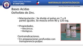 Bases Acidas
Oxifosfato de Zinc.
• Manipulación : Se divide el polvo en 7 u 8
partes iguales. Se mezcla entre 90 y 120 seg.
• Propiedades.
• Mecánicas.
• Biológicas.
Contraindicaciones.
• En preparaciones profundas con
transparencia pulpar.
MATERIALES ODONTOLÓGICOS
Carrera: Técnico Superior en odontología
 