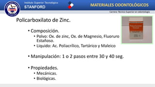 Policarboxilato de Zinc.
• Composición.
• Polvo: Ox. de zinc, Ox. de Magnesio, Fluoruro
Estañoso.
• Liquido: Ac. Poliacrílico, Tartárico y Maleico
• Manipulación: 1 o 2 pasos entre 30 y 40 seg.
• Propiedades.
• Mecánicas.
• Biológicas.
MATERIALES ODONTOLÓGICOS
Carrera: Técnico Superior en odontología
 
