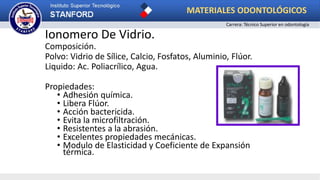 Ionomero De Vidrio.
Composición.
Polvo: Vidrio de Sílice, Calcio, Fosfatos, Aluminio, Flúor.
Liquido: Ac. Poliacrílico, Agua.
Propiedades:
• Adhesión química.
• Libera Flúor.
• Acción bactericida.
• Evita la microfiltración.
• Resistentes a la abrasión.
• Excelentes propiedades mecánicas.
• Modulo de Elasticidad y Coeficiente de Expansión
térmica.
MATERIALES ODONTOLÓGICOS
Carrera: Técnico Superior en odontología
 