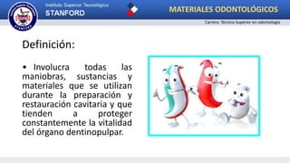 Definición:
• Involucra todas las
maniobras, sustancias y
materiales que se utilizan
durante la preparación y
restauración cavitaria y que
tienden a proteger
constantemente la vitalidad
del órgano dentinopulpar.
MATERIALES ODONTOLÓGICOS
Carrera: Técnico Superior en odontología
 