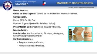 Bases Neutras.
Oxido de Zinc Eugenol: Es uno de los materiales menos irritantes.
Composición.
Polvo: 90% Ox. De Zinc.
Liquido: Eugenol (extraído del clavo dulce)
Presentación Comercial: Polvo-liquido y Masilla.
Manipulación.
Propiedades: Antibacterianas, Térmicas, Biológicas,
Mecánicas.(poca resistencia)
Contraindicaciones:
- Preparaciones profundas,
- Restauraciones adhesivas.
MATERIALES ODONTOLÓGICOS
Carrera: Técnico Superior en odontología
 