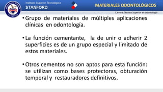 •Grupo de materiales de múltiples aplicaciones
clínicas en odontología.
•La función cementante, la de unir o adherir 2
superficies es de un grupo especial y limitado de
estos materiales.
•Otros cementos no son aptos para esta función:
se utilizan como bases protectoras, obturación
temporal y restauradores definitivos.
MATERIALES ODONTOLÓGICOS
Carrera: Técnico Superior en odontología
 