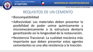 REQUISITOS DE UN CEMENTO
•Biocompatibilidad
•Adhesividad: Los materiales deben presentar la
posibilidad de poder unirse quimícamente y
micromecánicamente a la estructura dentaria
garantizando así la longevidad de la restauración.
•Resistencia Traccional: La cualidad mecánica más
importante que deben presentar estos agentes
cementantes es una alta resistencia a la tracción.
MATERIALES ODONTOLÓGICOS
Carrera: Técnico Superior en odontología
 