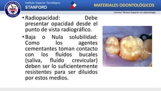 •Radiopacidad: Debe
presentar opacidad desde el
punto de vista radiográfico.
•Baja o Nula solubilidad:
Como los agentes
cementantes toman contacto
con los fluídos bucales
(saliva, fluído crevicular)
deben ser lo suficientemente
resistentes para ser diluidos
por estos medios.
MATERIALES ODONTOLÓGICOS
Carrera: Técnico Superior en odontología
 