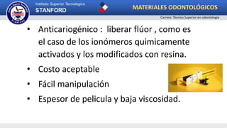• Anticariogénico : liberar flúor , como es
el caso de los ionómeros quimicamente
activados y los modificados con resina.
• Costo aceptable
• Fácil manipulación
• Espesor de pelicula y baja viscosidad.
MATERIALES ODONTOLÓGICOS
Carrera: Técnico Superior en odontología
 