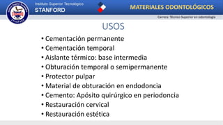 USOS
• Cementación permanente
• Cementación temporal
• Aislante térmico: base intermedia
• Obturación temporal o semipermanente
• Protector pulpar
• Material de obturación en endodoncia
• Cemento: Apósito quirúrgico en periodoncia
• Restauración cervical
• Restauración estética
MATERIALES ODONTOLÓGICOS
Carrera: Técnico Superior en odontología
 