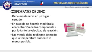 OXIFOSFATO DE ZINC
• Debe mantenerse en un lugar
cerrado
• En caso de no hacerlo modifica la
concentración de los componentes
por lo tanto la velocidad de reacción.
• Las mezcla debe realizarse de modo
que la temperatura aumente lo
menos posible.
MATERIALES ODONTOLÓGICOS
Carrera: Técnico Superior en odontología
 