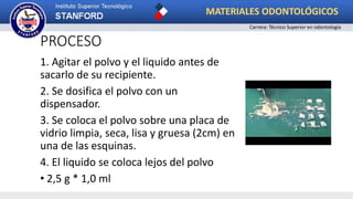 PROCESO
1. Agitar el polvo y el liquido antes de
sacarlo de su recipiente.
2. Se dosifica el polvo con un
dispensador.
3. Se coloca el polvo sobre una placa de
vidrio limpia, seca, lisa y gruesa (2cm) en
una de las esquinas.
4. El liquido se coloca lejos del polvo
• 2,5 g * 1,0 ml
MATERIALES ODONTOLÓGICOS
Carrera: Técnico Superior en odontología
 