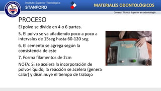 PROCESO
El polvo se divide en 4 o 6 partes.
5. El polvo se va añadiendo poco a poco a
intervalos de 15seg hasta 60-120 seg
6. El cemento se agrega según la
consistencia de este
7. Forma filamentos de 2cm
NOTA: Si se acelera la incorporación de
polvo-líquido, la reacción se acelera (genera
calor) y disminuye el tiempo de trabajo
MATERIALES ODONTOLÓGICOS
Carrera: Técnico Superior en odontología
 
