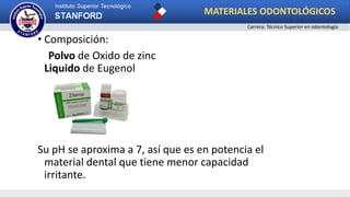 • Composición:
Polvo de Oxido de zinc
Liquido de Eugenol
Su pH se aproxima a 7, así que es en potencia el
material dental que tiene menor capacidad
irritante.
MATERIALES ODONTOLÓGICOS
Carrera: Técnico Superior en odontología
 