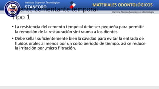 Agente cementante temporal
Tipo 1
• La resistencia del cemento temporal debe ser pequeña para permitir
la remoción de la restauración sin trauma a los dientes.
• Debe sellar suficientemente bien la cavidad para evitar la entrada de
fluidos orales al menos por un corto periodo de tiempo, así se reduce
la irritación por ,micro filtración.
MATERIALES ODONTOLÓGICOS
Carrera: Técnico Superior en odontología
 