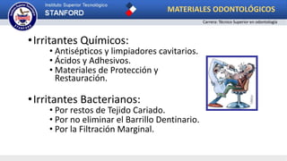 •Irritantes Químicos:
• Antisépticos y limpiadores cavitarios.
• Ácidos y Adhesivos.
• Materiales de Protección y
Restauración.
•Irritantes Bacterianos:
• Por restos de Tejido Cariado.
• Por no eliminar el Barrillo Dentinario.
• Por la Filtración Marginal.
MATERIALES ODONTOLÓGICOS
Carrera: Técnico Superior en odontología
 