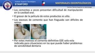 • Los cementos a veces presentan dificultad de manipulación
en la cavidad oral.
• El grosor de la película de estos productos es alto.
• Los excesos de cemento que han fraguado son difíciles de
retirar.
• Por estos motivos el cemento definitivo OZE solo esta
indicado para situaciones en las que puede haber problemas
de sensibilidad dentaria
MATERIALES ODONTOLÓGICOS
Carrera: Técnico Superior en odontología
 