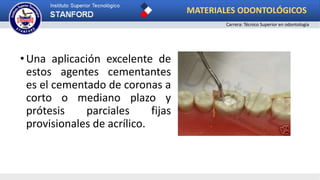 •Una aplicación excelente de
estos agentes cementantes
es el cementado de coronas a
corto o mediano plazo y
prótesis parciales fijas
provisionales de acrílico.
MATERIALES ODONTOLÓGICOS
Carrera: Técnico Superior en odontología
 