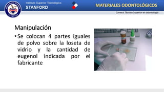 Manipulación
•Se colocan 4 partes iguales
de polvo sobre la loseta de
vidrio y la cantidad de
eugenol indicada por el
fabricante
MATERIALES ODONTOLÓGICOS
Carrera: Técnico Superior en odontología
 