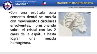 •Con una espátula para
cemento dental se mezcla
con movimientos circulares
envolventes, presionando
sobre el cristal con las 2
caras de la espátula hasta
lograr una mezcla
homogénea.
MATERIALES ODONTOLÓGICOS
Carrera: Técnico Superior en odontología
 